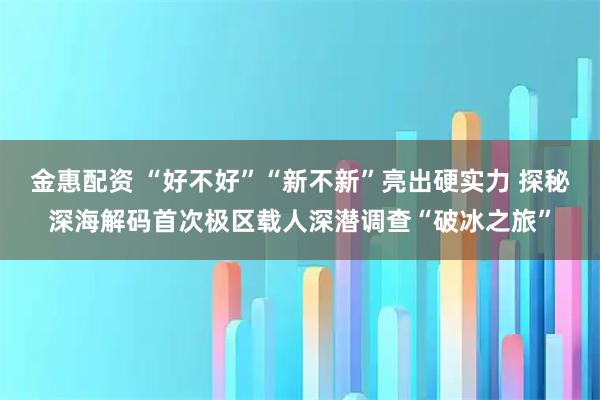 金惠配资 “好不好”“新不新”亮出硬实力 探秘深海解码首次极区载人深潜调查“破冰之旅”