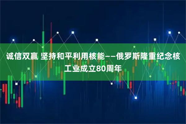 诚信双赢 坚持和平利用核能——俄罗斯隆重纪念核工业成立80周年