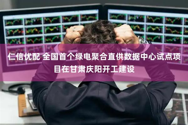 仁信优配 全国首个绿电聚合直供数据中心试点项目在甘肃庆阳开工建设