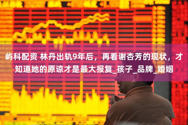 屿科配资 林丹出轨9年后，再看谢杏芳的现状，才知道她的原谅才是最大报复_孩子_品牌_婚姻