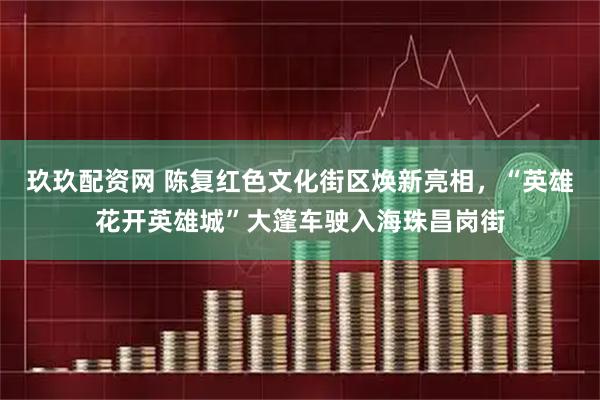 玖玖配资网 陈复红色文化街区焕新亮相,“英雄花开英雄城”大篷车驶入海珠昌岗街