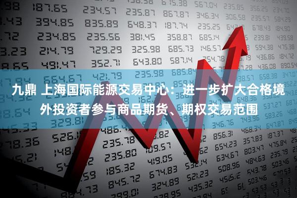 九鼎 上海国际能源交易中心：进一步扩大合格境外投资者参与商品期货、期权交易范围